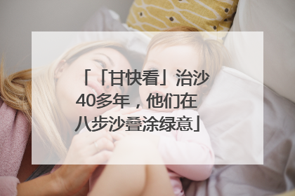 「甘快看」治沙40多年，他们在八步沙叠涂绿意