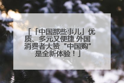 「中国那些事儿」优质、多元又便捷 外国消费者大赞“中国购”是全新体验！