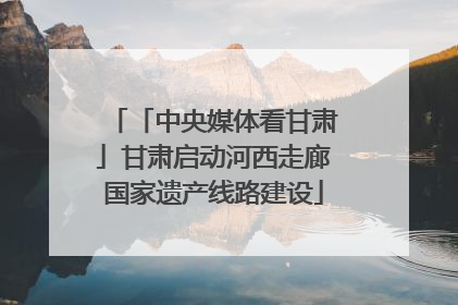「中央媒体看甘肃」甘肃启动河西走廊国家遗产线路建设