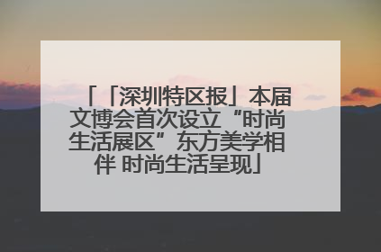 「深圳特区报」本届文博会首次设立“时尚生活展区”东方美学相伴 时尚生活呈现
