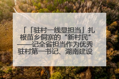 「驻村一线显担当」扎根苗乡侗寨的“新村民”——记全省担当作为优秀驻村第一书记、湖南建设投资集团李磊