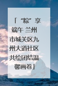 “粽”享端午 兰州市城关区九州大道社区共绘团结温馨画卷