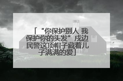 “你保护别人 我保护你的头发”戍边民警这顶帽子藏着儿子满满的爱