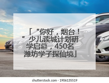 “你好，烟台！”少儿读城计划研学启幕，450名潍坊学子探仙境