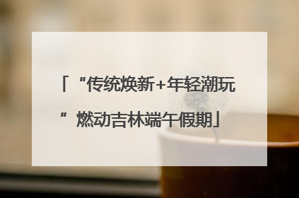 “传统焕新+年轻潮玩”燃动吉林端午假期