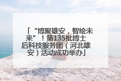 “博聚雄安，智绘未来”！第135批博士后科技服务团（河北雄安）活动成功举办