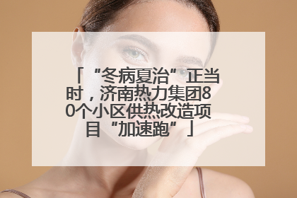 “冬病夏治”正当时，济南热力集团80个小区供热改造项目“加速跑”