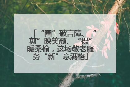 “圈”破言障、“剪”映笑颜、“摄”暖桑榆，这场敬老服务“新”意满格