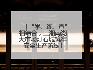 “学、练、查”相结合，三湘南湖大市场灯石城筑牢安全生产防线
