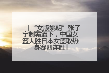 “女版姚明”张子宇制霸篮下，中国女篮大胜日本女篮取热身赛四连胜