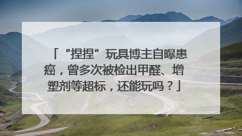 “捏捏”玩具博主自曝患癌，曾多次被检出甲醛、增塑剂等超标，还能玩吗？