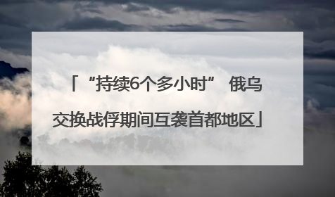 “持续6个多小时” 俄乌交换战俘期间互袭首都地区
