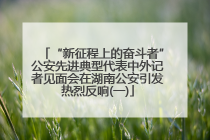 “新征程上的奋斗者”公安先进典型代表中外记者见面会在湖南公安引发热烈反响(一)