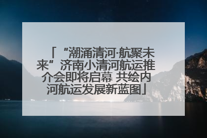 “潮涌清河·航聚未来”济南小清河航运推介会即将启幕 共绘内河航运发展新蓝图