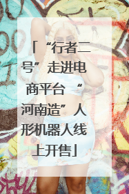 “行者二号”走进电商平台 “河南造”人形机器人线上开售