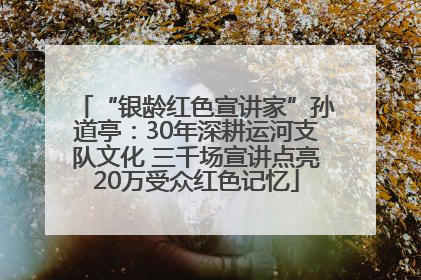 “银龄红色宣讲家”孙道亭：30年深耕运河支队文化 三千场宣讲点亮20万受众红色记忆