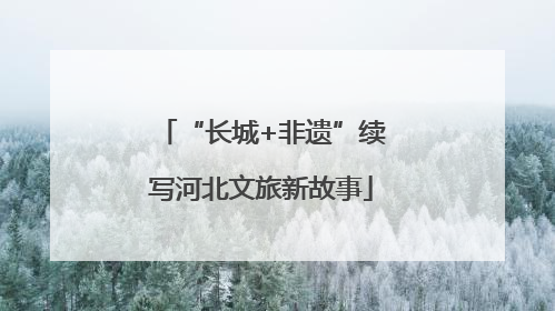 “长城+非遗”续写河北文旅新故事