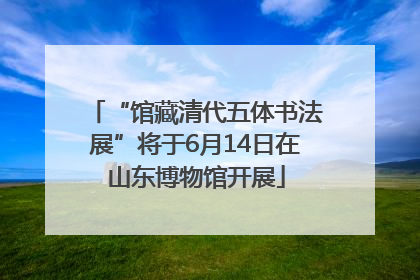 “馆藏清代五体书法展”将于6月14日在山东博物馆开展