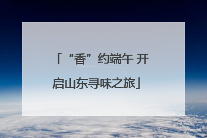 “香”约端午 开启山东寻味之旅