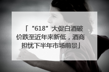 “618”大促白酒破价跌至近年来新低，酒商担忧下半年市场前景