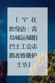 “i”在您身边：青岛城运城阳巴士工会志愿者致敬护士节