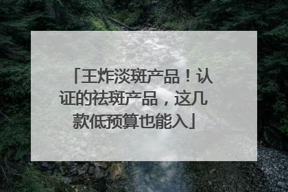 王炸淡斑产品！认证的祛斑产品，这几款低预算也能入