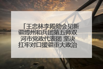 王忠林李殿勋会见新疆博州和兵团第五师双河市党政代表团 坚决扛牢对口援疆重大政治责任 推动双方实现优势互补务实合作