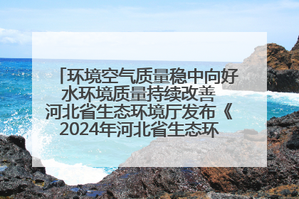 环境空气质量稳中向好 水环境质量持续改善 河北省生态环境厅发布《2024年河北省生态环境状况公报》