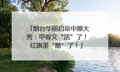 烟台华丽启幕中原大秀：甲骨文“活”了！红旗渠“燃”了！
