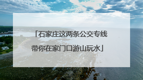 石家庄这两条公交专线带你在家门口游山玩水