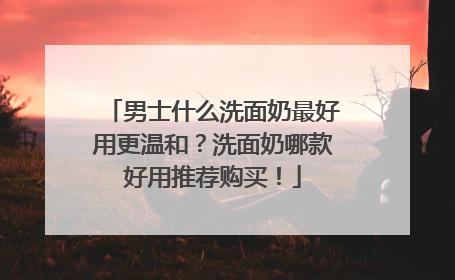 男士什么洗面奶最好用更温和？洗面奶哪款好用推荐购买！
