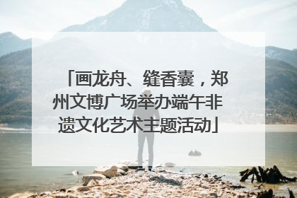 画龙舟、缝香囊，郑州文博广场举办端午非遗文化艺术主题活动