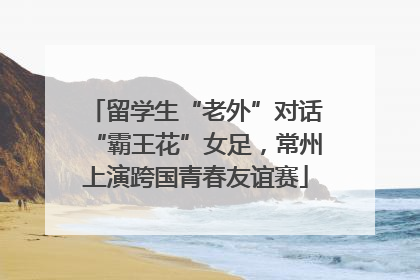 留学生“老外”对话“霸王花”女足，常州上演跨国青春友谊赛