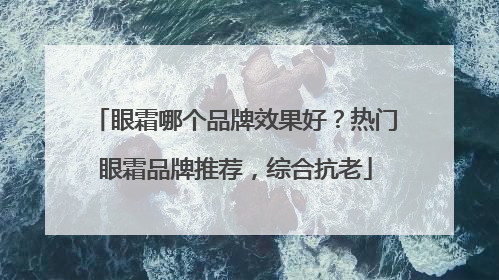 眼霜哪个品牌效果好？热门眼霜品牌推荐，综合抗老