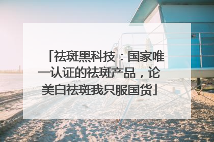 祛斑黑科技：国家唯一认证的祛斑产品，论美白祛斑我只服国货