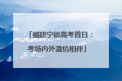 福建宁德高考首日：考场内外温情相伴