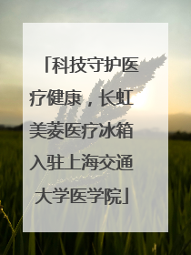 科技守护医疗健康，长虹美菱医疗冰箱入驻上海交通大学医学院