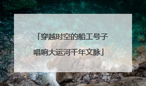 穿越时空的船工号子唱响大运河千年文脉