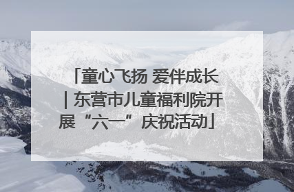 童心飞扬 爱伴成长｜东营市儿童福利院开展“六一”庆祝活动