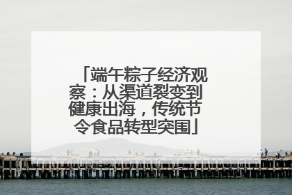 端午粽子经济观察：从渠道裂变到健康出海，传统节令食品转型突围