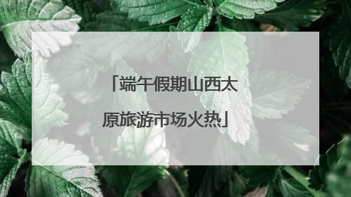 端午假期山西太原旅游市场火热