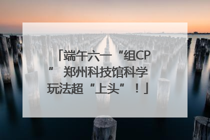 端午六一“组CP” 郑州科技馆科学玩法超“上头”！