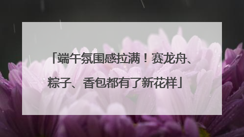 端午氛围感拉满！赛龙舟、粽子、香包都有了新花样
