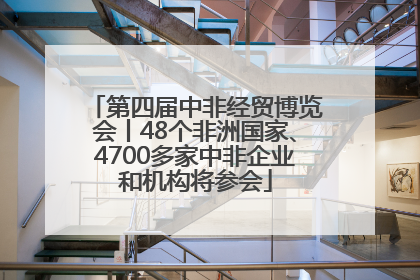 第四届中非经贸博览会丨48个非洲国家、4700多家中非企业和机构将参会