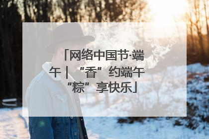 网络中国节·端午｜“香”约端午 “粽”享快乐
