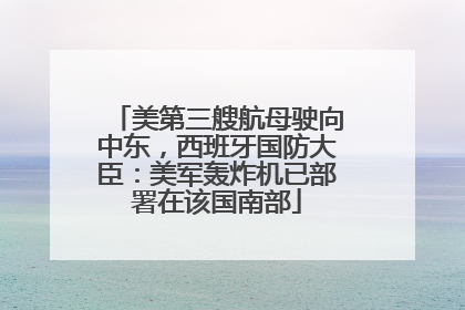 美第三艘航母驶向中东，西班牙国防大臣：美军轰炸机已部署在该国南部