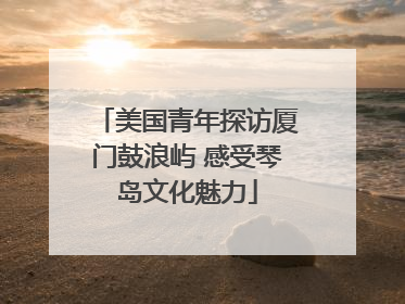 美国青年探访厦门鼓浪屿 感受琴岛文化魅力
