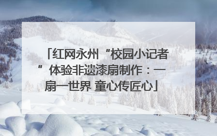 红网永州“校园小记者”体验非遗漆扇制作：一扇一世界 童心传匠心