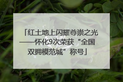 红土地上闪耀尊崇之光——怀化9次荣获“全国双拥模范城”称号