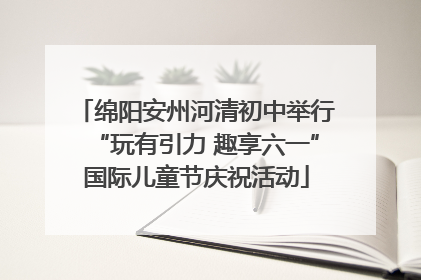 绵阳安州河清初中举行“玩有引力 趣享六一”国际儿童节庆祝活动